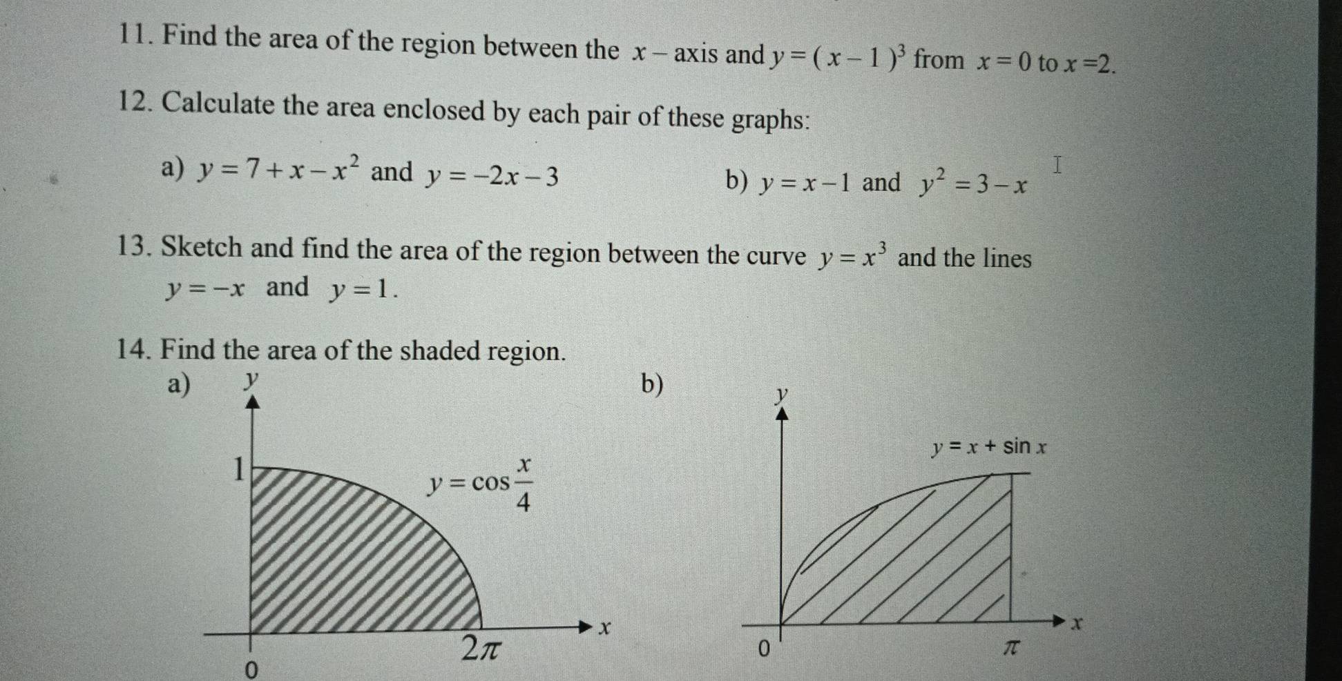 Find the area of the region between the x - axis and y=(x-1)^3 from x=0 to x=2.
12. Calculate the area enclosed by each pair of these graphs:
a) y=7+x-x^2 and y=-2x-3 b) y=x-1 and y^2=3-x
13. Sketch and find the area of the region between the curve y=x^3 and the lines
y=-x and y=1.
14. Find the area of the shaded region.
)
0