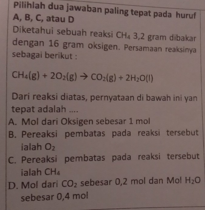 Pilihlah dua jawaban paling tepat pada huruf
A, B, C, atau D
Diketahui sebuah reaksi CH_43, 2 gram dibakar
dengan 16 gram oksigen. Persamaan reaksinya
sebagai berikut :
CH_4(g)+2O_2(g)to CO_2(g)+2H_2O(l)
Dari reaksi diatas, pernyataan di bawah ini yan
tepat adalah ....
A. Mol dari Oksigen sebesar 1 mol
B. Pereaksi pembatas pada reaksi tersebut
ialah O_2
C. Pereaksi pembatas pada reaksi tersebut
ialah CH_4
D. Mol dari CO_2 sebesar 0,2 mol dan Mol H_2O
sebesar 0,4 mol