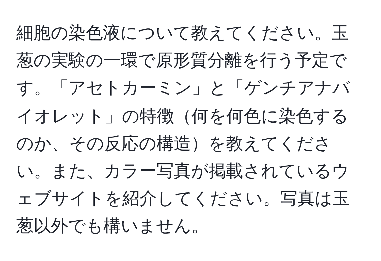 細胞の染色液について教えてください。玉葱の実験の一環で原形質分離を行う予定です。「アセトカーミン」と「ゲンチアナバイオレット」の特徴何を何色に染色するのか、その反応の構造を教えてください。また、カラー写真が掲載されているウェブサイトを紹介してください。写真は玉葱以外でも構いません。