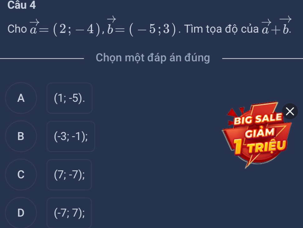 Cho vector a=(2;-4), vector b=(-5;3). Tìm tọa độ của vector a+vector b. 
Chọn một đáp án đúng
A (1;-5). 
BIG SALEX
B (-3;-1); 
GIảM
1triệu
C (7;-7); a
D (-7;7);