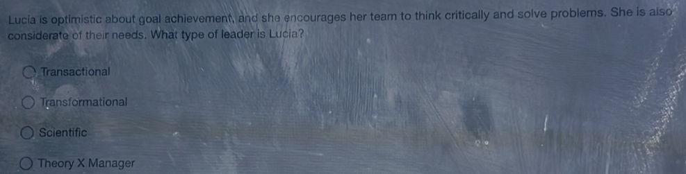 Lucia is optimistic about goal achievement, and she encourages her team to think critically and solve problems. She is also
considerate of their needs. What type of leader is Lucia?
Transactional
Transformational
Scientific
Theory X Manager