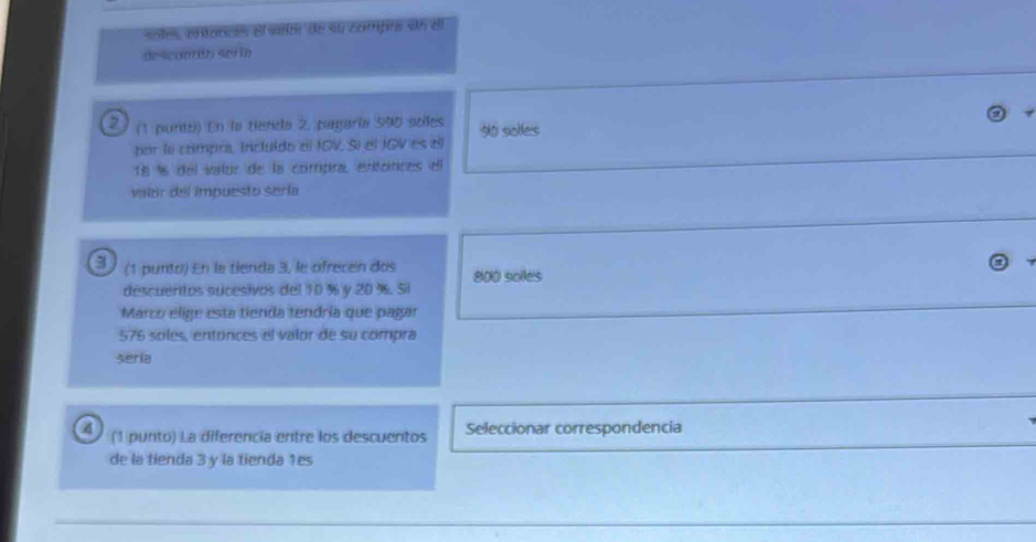 soles, entances el sator de su comprs sin ell 
de scuarón ser ín 
2 / (1 purti) En la tienda 2 pagaría 590 sèes 90 solles 
por la cómpra, Incluldo el IOV. Sí el JOV es ell
18 % 6 del vator de la compra, entónces el 
valor del impuesto sería 
a (1 punto) En la tienda 3, le ofrecen dos 800 soles 
descuentos sucesivos del 10 % y 20 %. Si 
Marco elige esta tienda tendría que pagar
576 soles, entónces el valor de su compra 
seria 
(1 punto) La diferencia entre los descuentos Seleccionar correspondencia 
de la tienda 3 y la tienda 1es