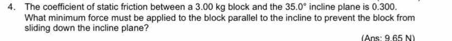 The coefficient of static friction between a 3.00 kg block and the 35.0° incline plane is 0.300. 
What minimum force must be applied to the block parallel to the incline to prevent the block from 
sliding down the incline plane? 
(Ans: 9 65 N)