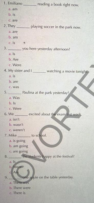 Emiliano _reading a book right now.
a. am
b. is
c. are
2. They _playing soccer in the park now.
a. are
b. am
c. is ,
3. _you here yesterday afternoon?
a. Is
b. Are
c. Were
4. My sister and I_ watching a movie tonight
a. is
b. are
c. was
5. _Paulina at the park yesterday?
a. Was
b. Is
c. Were
6. We _excited about the exam last week.
a. isn’t
b. wasn’t
c. weren't
7. Mike _to school.
a. is going
b. am going
c. are going
8. _the students happy at the festival?
a. Is
b Were
c. Are
9. _one apple on the table yesterday.
a. There was
b. There were
c. There is