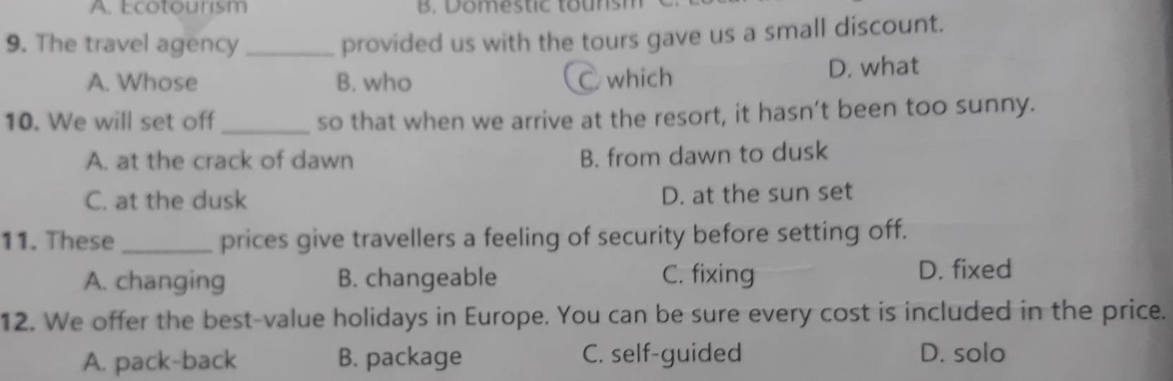 A. Ecotourism B. omestic tounsh
9. The travel agency_
provided us with the tours gave us a small discount.
A. Whose B. who C which
D. what
10. We will set off_
so that when we arrive at the resort, it hasn’t been too sunny.
A. at the crack of dawn
B. from dawn to dusk
C. at the dusk D. at the sun set
11. These_ prices give travellers a feeling of security before setting off.
A. changing B. changeable C. fixing D. fixed
12. We offer the best-value holidays in Europe. You can be sure every cost is included in the price.
A. pack-back B. package C. self-guided D. solo