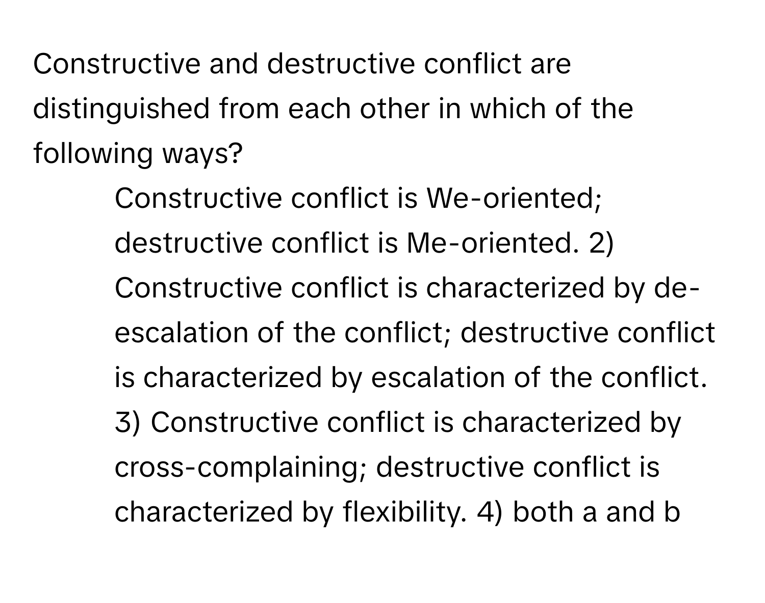 Constructive and destructive conflict are distinguished from each other in which of the following ways?

1) Constructive conflict is We-oriented; destructive conflict is Me-oriented. 2) Constructive conflict is characterized by de-escalation of the conflict; destructive conflict is characterized by escalation of the conflict. 3) Constructive conflict is characterized by cross-complaining; destructive conflict is characterized by flexibility. 4) both a and b