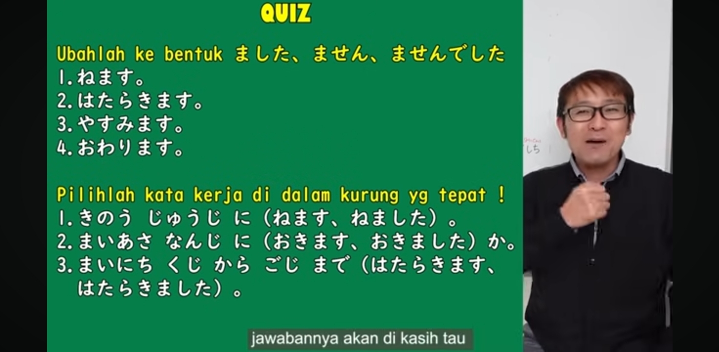 QUIZ 
Ubahlah ke bentuk ました、ません、ませんでした 
1. ねます。 
2. はたらきます。 
3. やすみます。 
4. おわります。 i 
Pilihlah kata kerja di dalam kurung yg tepat ! 
1.きのう じゅうじ にねます、ねました。 
2.まいあさ なんじ におきます、おきましたか。 
3.まいにち く じ から ごじ まで はたらきます、 
はたらきました。 
jawabannya akan di kasih tau