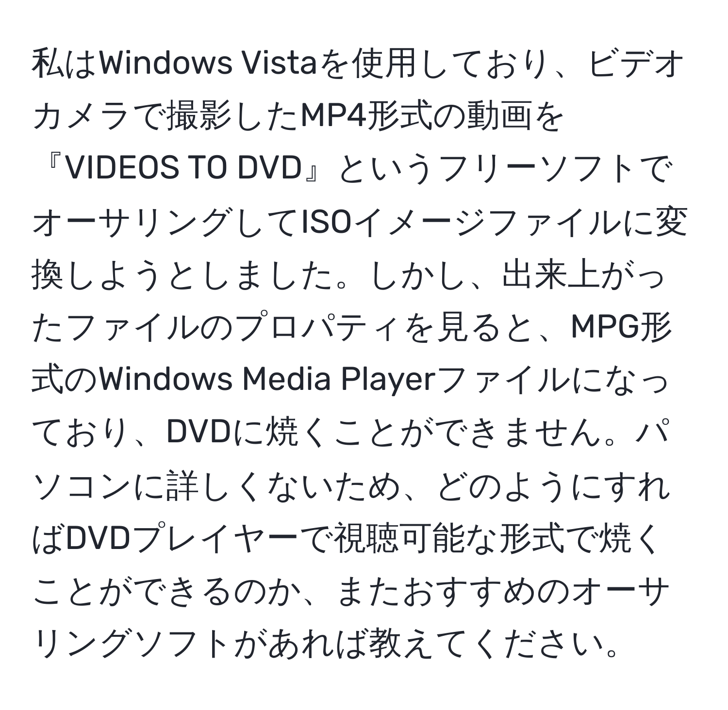 私はWindows Vistaを使用しており、ビデオカメラで撮影したMP4形式の動画を『VIDEOS TO DVD』というフリーソフトでオーサリングしてISOイメージファイルに変換しようとしました。しかし、出来上がったファイルのプロパティを見ると、MPG形式のWindows Media Playerファイルになっており、DVDに焼くことができません。パソコンに詳しくないため、どのようにすればDVDプレイヤーで視聴可能な形式で焼くことができるのか、またおすすめのオーサリングソフトがあれば教えてください。