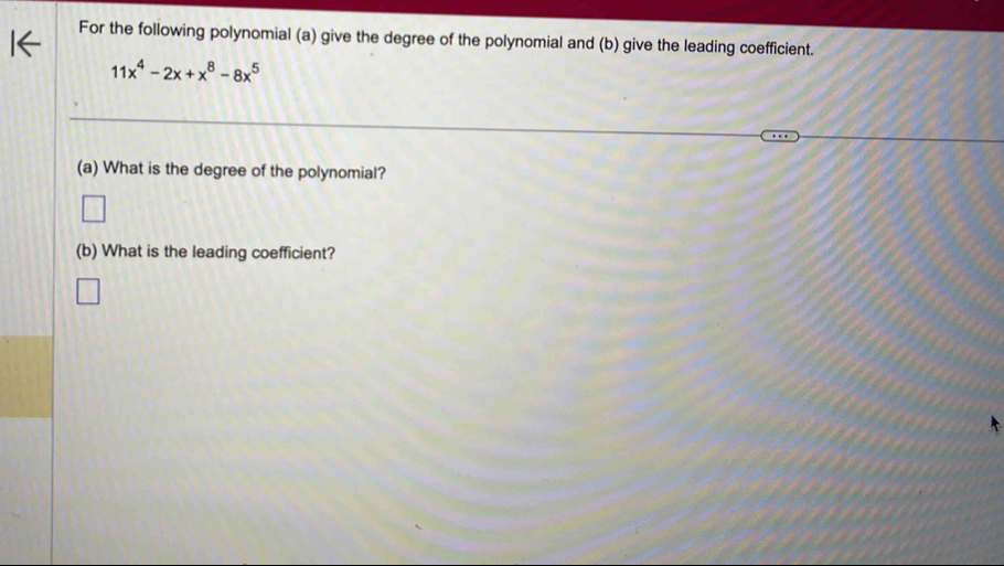 For the following polynomial (a) give the degree of the polynomial and (b) give the leading coefficient.
11x^4-2x+x^8-8x^5
(a) What is the degree of the polynomial? 
(b) What is the leading coefficient?