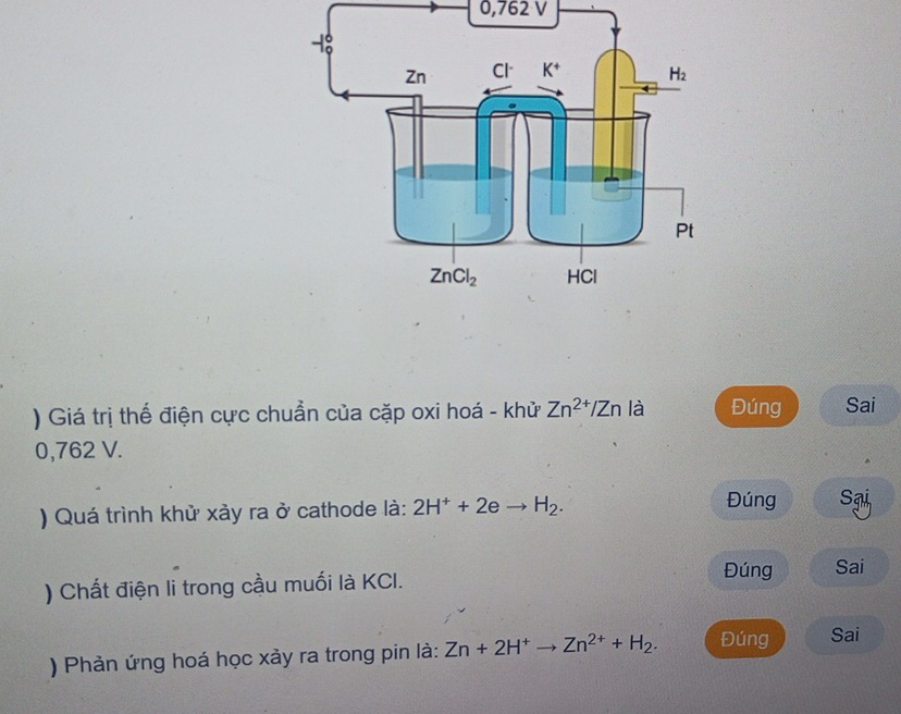 0,762 V
) Giá trị thế điện cực chuẩn của cặp oxi hoá - khử Zn^(2+)/Zn là Đúng Sai
0,762 V.
Đúng
) Quá trình khử xảy ra ở cathode là: 2H^++2eto H_2. Sgi
) Chất điện li trong cầu muối là KCI.
Đúng Sai
) Phản ứng hoá học xảy ra trong pin là: Zn+2H^+to Zn^(2+)+H_2. Đúng Sai