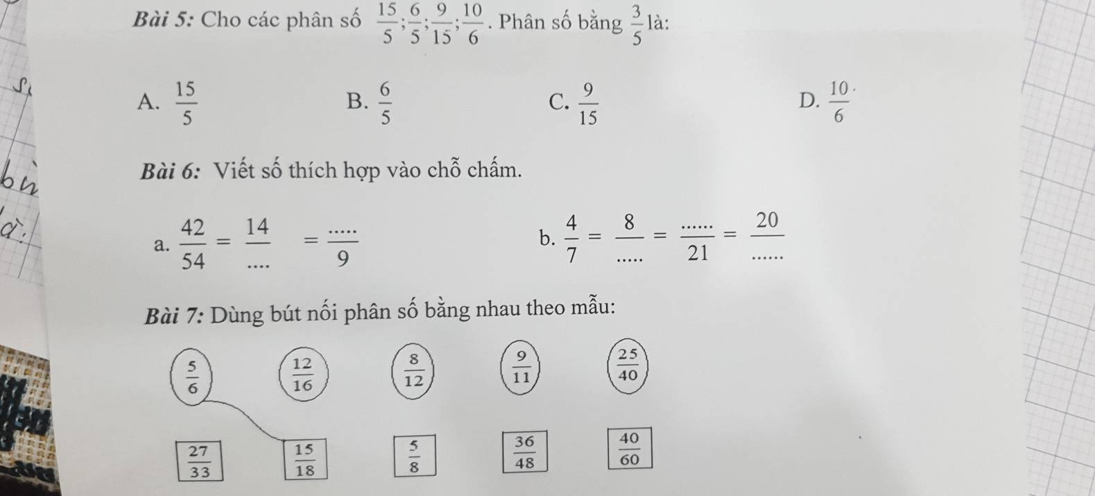 Cho các phân số  15/5 ;  6/5 ;  9/15 ;  10/6 . Phân số bằng  3/5  là:
A.  15/5   6/5   9/15  frac 106^(.
B.
C.
D.
Bài 6: Viết số thích hợp vào chỗ chấm.
a. frac 42)54= 14/... = (...)/9  b.  4/7 = 8/... = (...)/21 = 20/... 
Bài 7: Dùng bút nối phân số bằng nhau theo mẫu:
 5/6 
 12/16 
 8/12 
 9/11 
 25/40 
 27/33 
 15/18 
 5/8 
 36/48 
 40/60 