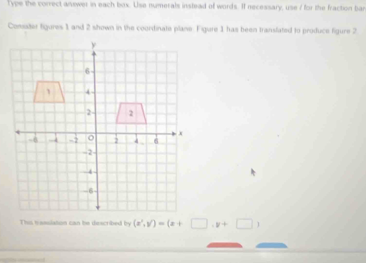 Type the correct answer in each box. Use numerals instead of words. If necessary, use / for the fraction bar 
Consster figures 1 and 2 shown in the coordinate plane. Figure 1 has been translated to produce figure 2 
This trasslation can be described by (x^2,y')=(x+□ ,y+□ )