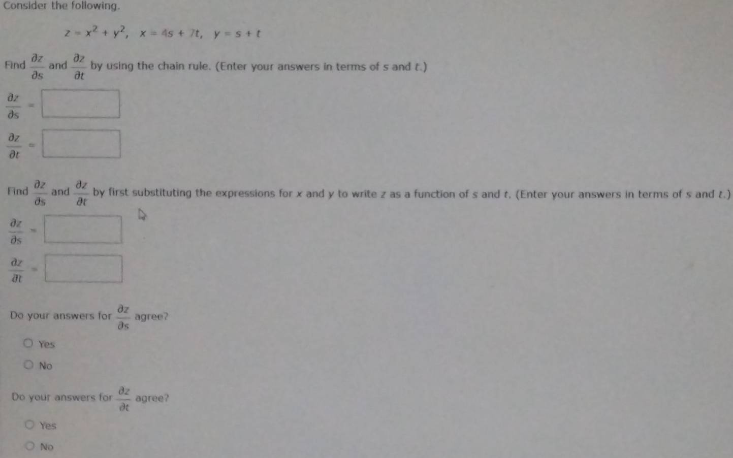 Consider the following.
z=x^2+y^2, x=4s+7t, y=s+t
Find  partial z/partial s  and  partial z/partial t  by using the chain rule. (Enter your answers in terms of s and t.)
 partial z/partial s =□
 partial z/partial t =□
Find  partial z/partial s  and  partial z/partial t  by first substituting the expressions for x and y to write z as a function of s and t, (Enter your answers in terms of s and t.)
 partial z/partial s =□
 partial z/partial t =□
Do your answers for  partial z/partial s  agree?
Yes
No
Do your answers for  partial z/partial t  agree?
Yes
No