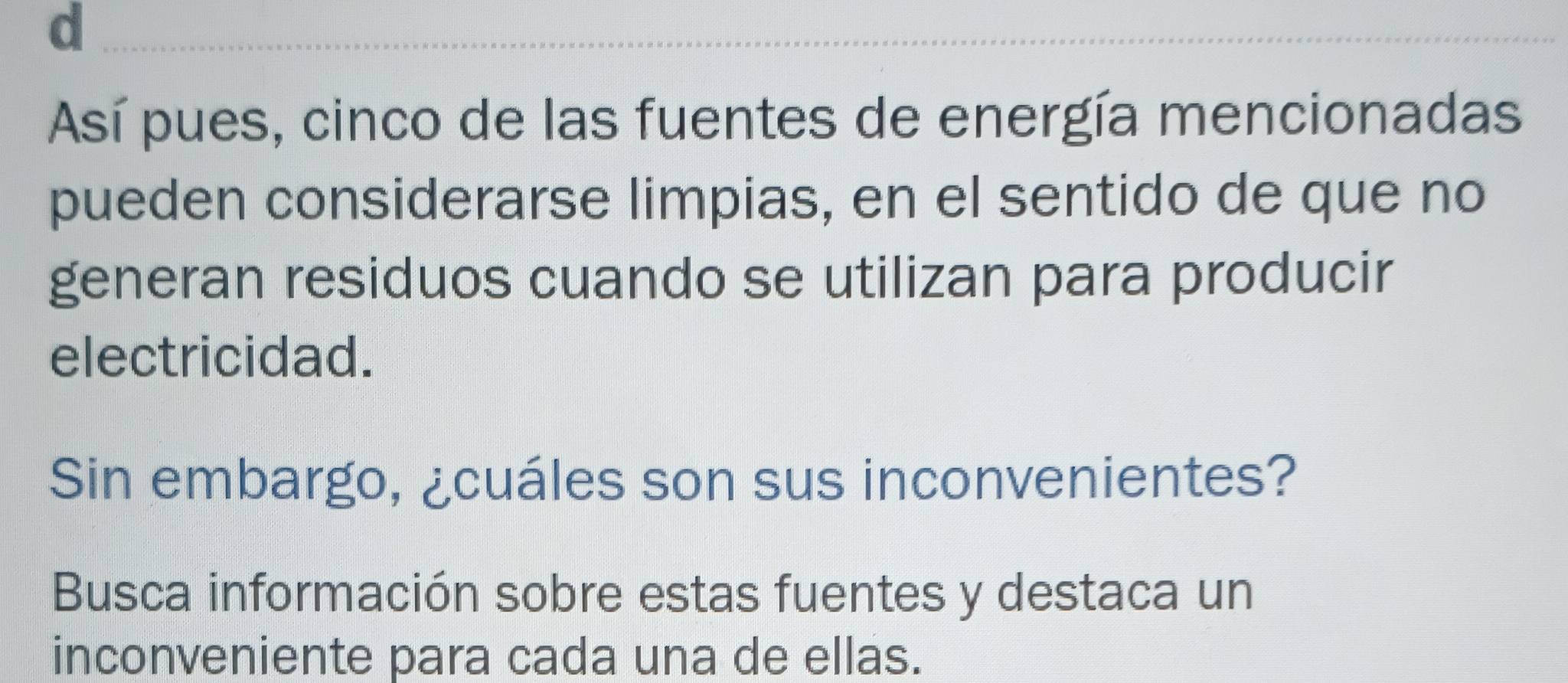 Así pues, cinco de las fuentes de energía mencionadas 
pueden considerarse limpias, en el sentido de que no 
generan residuos cuando se utilizan para producir 
electricidad. 
Sin embargo, ¿cuáles son sus inconvenientes? 
Busca información sobre estas fuentes y destaca un 
inconveniente para cada una de ellas.