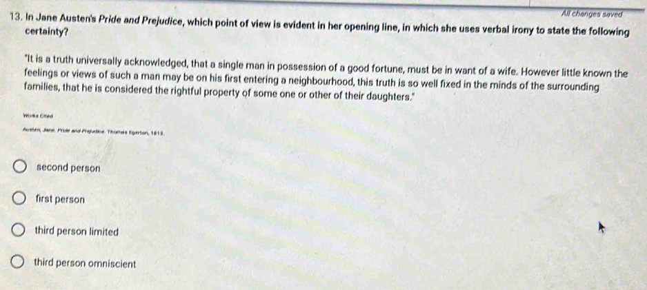 All changes saved
13. In Jane Austen's Pride and Prejudice, which point of view is evident in her opening line, in which she uses verbal irony to state the following
certainty?
"It is a truth universally acknowledged, that a single man in possession of a good fortune, must be in want of a wife. However little known the
feelings or views of such a man may be on his first entering a neighbourhood, this truth is so well fixed in the minds of the surrounding
families, that he is considered the rightful property of some one or other of their daughters."
Worke Ofted
Austen, Jane. Pride and Prejudice. Thomas Egerton, 1813.
second person
first person
third person limited
third person omniscient