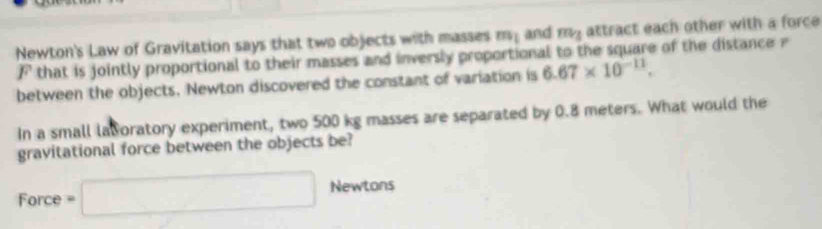 Newton's Law of Gravitation says that two objects with masses m_1 and m_3 attract each other with a force 
F that is jointly proportional to their masses and inversly proportional to the square of the distance 
between the objects. Newton discovered the constant of variation is 6.67* 10^(-11). 
In a small lavoratory experiment, two 500 kg masses are separated by 0.8 meters. What would the 
gravitational force between the objects be? 
Force =□ Newtons