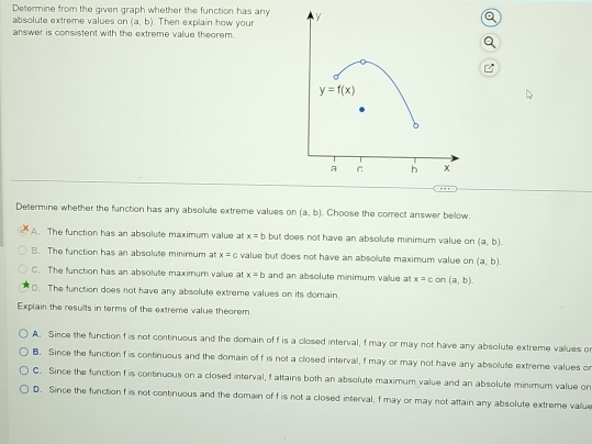 Determine from the given graph whether the function has any
absolute extreme values on (a,b). Then explain how your
answer is consistent with the extreme value theorem.
Determine whether the function has any absolute extreme values on (a,b). Choose the correct answer below.
A. The function has an absolute maximum value at x=b but does not have an absolute minimum value on (a,b).
B. The function has an absolute minimum at x=c value but does not have an absolute maximum value on (a,b).
C. The function has an absolute maximum value at x=b and an absolute minimum value a x=c on(a,b).
D. The function does not have any absolute extreme values on its domain.
Explain the results in terms of the extreme value theorem.
A. Since the function f is not continuous and the domain of f is a closed interval, f may or may not have any absolute extreme values o
B. Since the function f is continuous and the domain of f is not a closed interval, f may or may not have any absolute extreme values or
C. Since the function f is continuous on a closed interval, f attains both an absolute maximum value and an absolute minimum value on
D. Since the function f is not continuous and the domain of f is not a closed interval, f may or may not attain any absolute extreme value