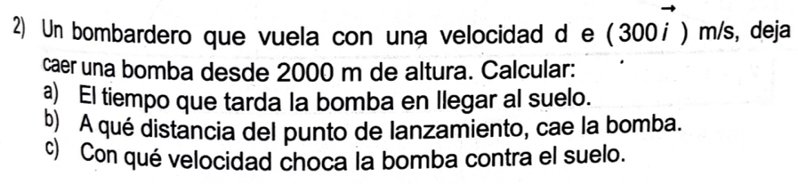 Un bombardero que vuela con una velocidad d e (300vector i)m/s , deja 
caer una bomba desde 2000 m de altura. Calcular: 
a) El tiempo que tarda la bomba en llegar al suelo. 
b) A qué distancia del punto de lanzamiento, cae la bomba. 
c) Con qué velocidad choca la bomba contra el suelo.