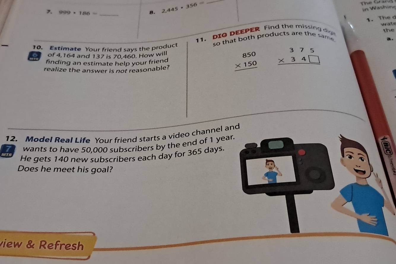 in Wäsh ing 
7. 999* 186= _8. 2,445· 356= _ 
1. The d 
wate 
11. DIO DEEPER Find the missing di t 
the 
so that both products are the same. 
a. 
10. Estimate Your friend says the product 
of 4,164 and 137 is 70,460. How will 
finding an estimate help your friend beginarrayr 850 * 150 hline endarray beginarrayr 375 * 34□  hline endarray
realize the answer is not reasonable? 
12. Model Real Life Your friend starts a video channel and 
7 wants to have 50,000 subscribers by the end of 1 year. 
MTR He gets 140 new subscribers each day for 365 days. 
a 
Does he meet his goal? 
view & Refresh