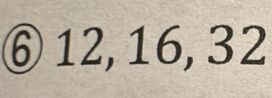 ⑥ 12, 16, 32