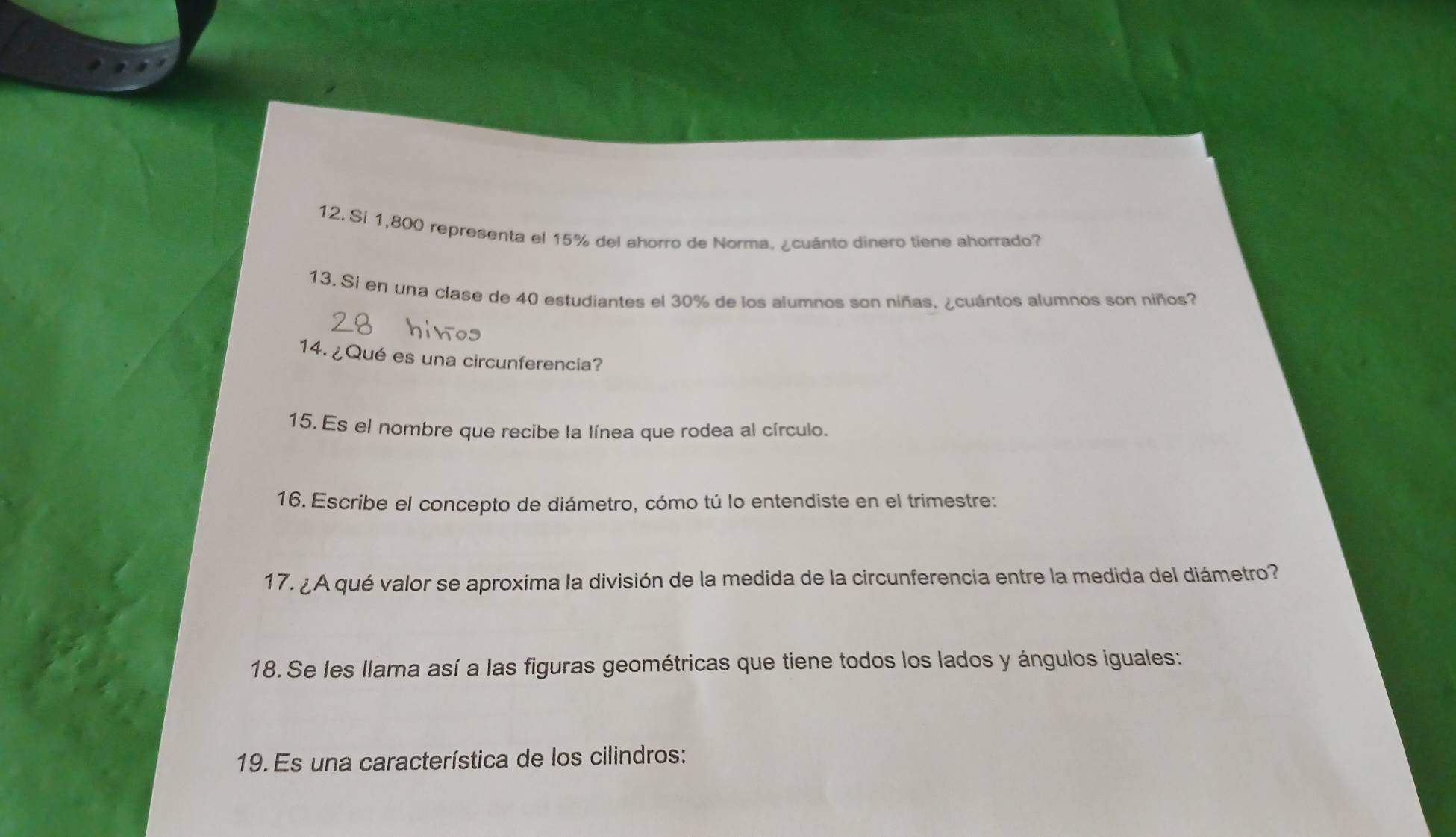 Si 1,800 representa el 15% del ahorro de Norma. ¿cuánto dinero tiene ahorrado? 
13. Si en una clase de 40 estudiantes el 30% de los alumnos son niñas, ¿cuántos alumnos son niños? 
14. ¿Qué es una circunferencia? 
15. Es el nombre que recibe la línea que rodea al círculo. 
16. Escribe el concepto de diámetro, cómo tú lo entendiste en el trimestre: 
17.¿A qué valor se aproxima la división de la medida de la circunferencia entre la medida del diámetro? 
18. Se les llama así a las figuras geométricas que tiene todos los lados y ángulos iguales: 
19. Es una característica de los cilindros: