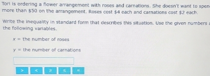 Tori is ordering a flower arrangement with roses and carnations. She doesn't want to spen 
more than $50 on the arrangement. Roses cost $4 each and carnations cost $2 each. 
Write the inequality in standard form that describes this situation. Use the given numbers a 
the following variables.
x= the number of roses
y= the number of carnations 
> < 5 =