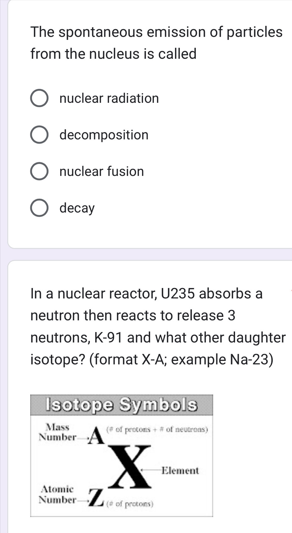 The spontaneous emission of particles
from the nucleus is called
nuclear radiation
decomposition
nuclear fusion
decay
In a nuclear reactor, U235 absorbs a
neutron then reacts to release 3
neutrons, K-91 and what other daughter
isotope? (format X-A; example Na-23)
Isotope Symbols
Mass
(# of protons + # of neutrons)
Number
Element
Atomic
Number (# of protons)