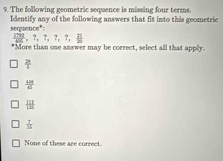 The following geometric sequence is missing four terms.
Identify any of the following answers that fit into this geometric
sequen ce^*
 1792/405 , ?,?, ?,  21/20 
*More than one answer may be correct, select all that apply.
 28/5 
 448/45 
 112/135 
 7/15 
None of these are correct.