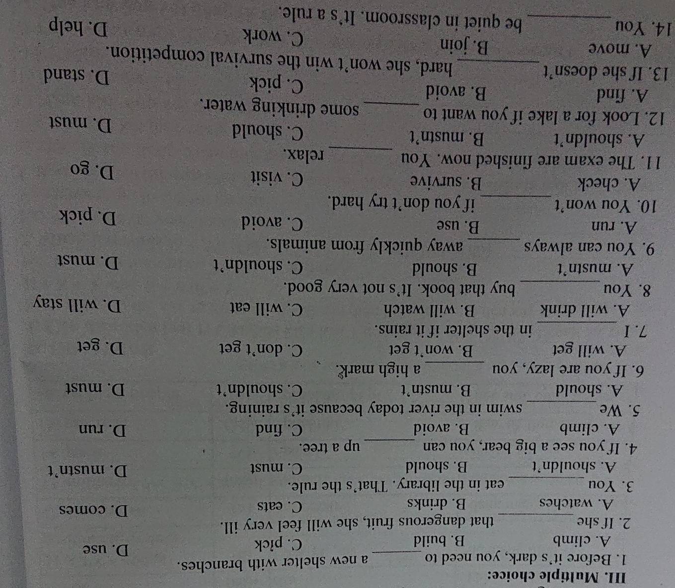 Before it's dark, you need to _a new shelter with branches.
A. climb B. build C. pick D. use
2. If she_ that dangerous fruit, she will feel very ill.
A. watches B. drinks C. eats
D. comes
3. You_ eat in the library. That’s the rule.
A. shouldn't B. should C. must D. mustn’t
4. If you see a big bear, you can _up a tree.
A. climb B. avoid C. find D. run
5. We_ swim in the river today because it's raining.
A. should B. mustn’t C. shouldn’t D. must
6. If you are lazy, you _a high mark .
A. will get B. won’t get C. don’t get D. get
_
7.I in the shelter if it rains.
A. will drink B. will watch C. will eat D. will stay
8. You_ buy that book. It's not very good.
A. mustn’t B. should C. shouldn’t D. must
9. You can always _away quickly from animals.
A. run B. use C. avoid D. pick
10. You won’t _if you don't try hard.
A. check B. survive C. visit
D. go
11. The exam are finished now. You _relax.
A. shouldn’t B. mustn’t C. should D. must
12. Look for a lake if you want to _some drinking water.
A. find B. avoid C. pick
D. stand
13. If she doesn’t_ hard, she won’t win the survival competition.
A. move B. join C. work
14. You _be quiet in classroom. It's a rule,
D. help