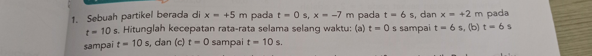 Sebuah partikel berada di x=+5m pada t=0s, x=-7m pada t=6s , dan x=+2m pada
t=10s s. Hitunglah kecepatan rata-rata selama selang waktu: (a) t=0 s sampai t=6s , (b) t=6s
sampai t=10s , dan (c) t=0 sampai t=10s.