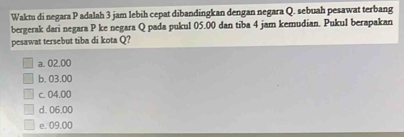 Waktu di negara P adalah 3 jam lebih cepat dibandingkan dengan negara Q. sebuah pesawat terbang
bergerak dari negara P ke negara Q pada pukul 05.00 dan tiba 4 jam kemudian. Pukul berapakan
pesawat tersebut tiba di kota Q?
a. 02.00
b. 03.00
c. 04.00
d. 06.00
e. 09.00