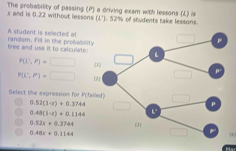 The probability of passing (P) a driving exam with lessons (L) is
x and is 0.22 without lessons (L'). 52% of students take lessons.
A student is selected at
random. Fill in the probability
tree and use it to calculate:
P(L',P)=□ [
P(L',P')=□ [
Select the expression for P(fail
0.52(1-x)+0.3744
0.48(1-x)+0.1144
0.52x+0.3744
0.48x+0.1144 [6]
Mar