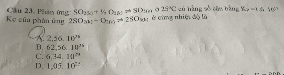 Phản ứng: SO_2(k)+1/2O_2(k)leftharpoons SO_3(k) Ở 25°C có hằng số cân bằng K_P=1,6.10^(13)
Kc của phản ứng 2SO_2(k)+O_2(k)leftharpoons 2SO_3(k) ở cùng nhiệt độ là
A. 2,56.10^(26)
B. 62,56.10^(26)
C. 6,34.10^(29)
D. 1,05.10^(25)