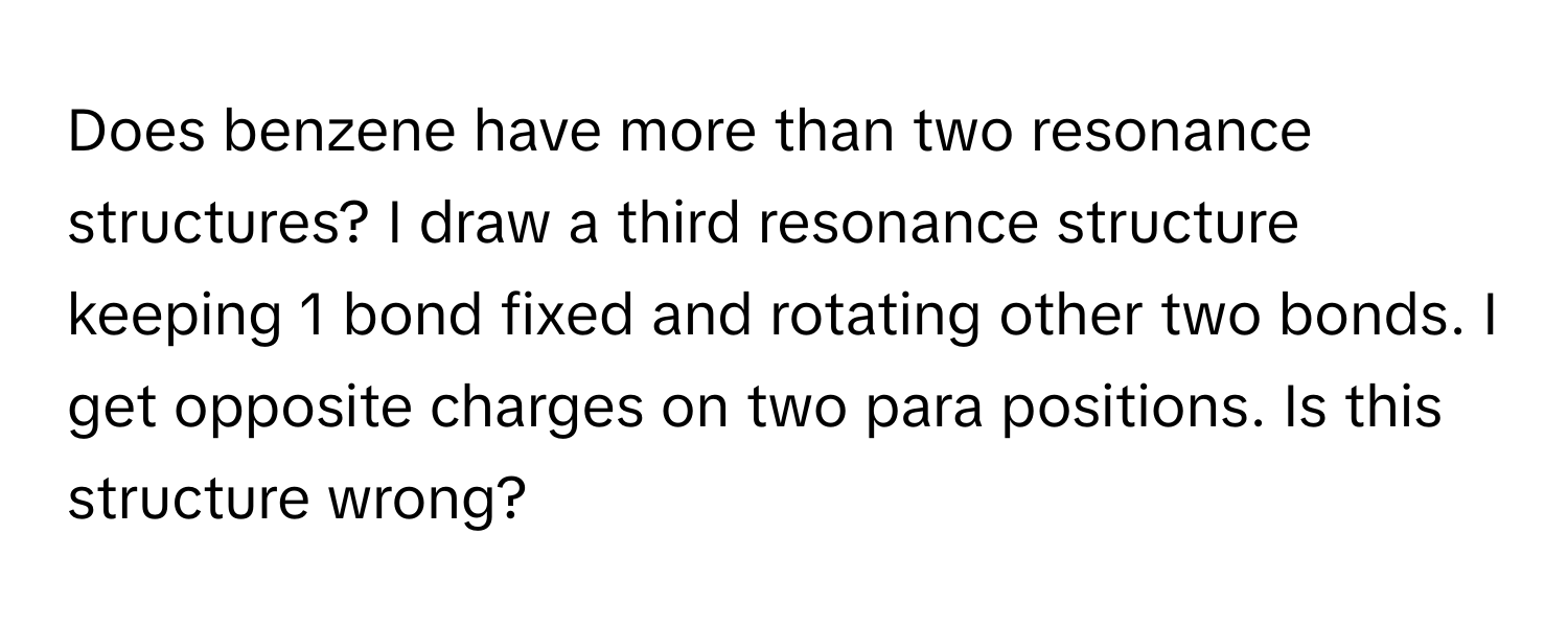 Does benzene have more than two resonance structures? I draw a third resonance structure keeping 1 bond fixed and rotating other two bonds. I get opposite charges on two para positions. Is this structure wrong?