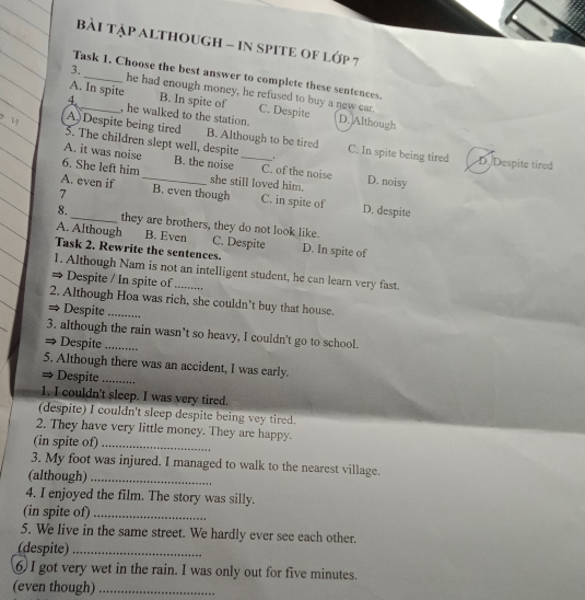 bài TậP ALtHouGH - in SPITE oF lớp 7
Task 1. Choose the best answer to complete these sentences.
3. he had enough money, he refused to buy a new car.
A. In spite B. In spite of C. Despite
4._ , he walked to the station. D. Although
A Despite being tired B. Although to be tired
5. The children slept well, despite C. In spite being tired D. Despite tired
A. it was noise B. the noise _C. of the noise D. noisy
6. She left him
A. even if _she still loved him.
7 B. even though C. in spite of D. despite
8._ they are brothers, they do not look like.
A. Although B. Even C. Despite
Task 2. Rewrite the sentences. D. In spite of
1. Although Nam is not an intelligent student, he can learn very fast.
→ Despite / In spite of_
2. Although Hoa was rich, she couldn’t buy that house.
⇒ Despite_
3. although the rain wasn’t so heavy, I couldn't go to school.
→ Despite_
5. Although there was an accident, I was early.
→ Despite_
1. I couldn't sleep. I was very tired.
(despite) I couldn't sleep despite being vey tired.
2. They have very little money. They are happy.
(in spite of)_
3. My foot was injured. I managed to walk to the nearest village.
(although)_
4. I enjoyed the film. The story was silly.
(in spite of)_
5. We live in the same street. We hardly ever see each other.
(despite)_
6) I got very wet in the rain. I was only out for five minutes.
(even though)_