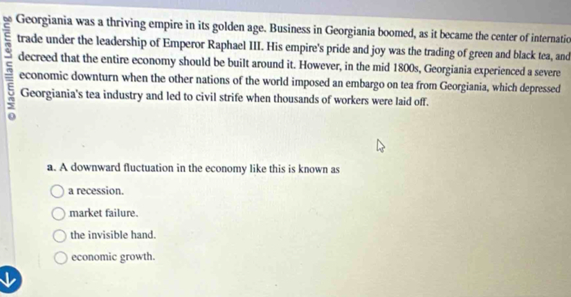 Georgiania was a thriving empire in its golden age. Business in Georgiania boomed, as it became the center of internatic
trade under the leadership of Emperor Raphael III. His empire's pride and joy was the trading of green and black tea, and
decreed that the entire economy should be built around it. However, in the mid 1800s, Georgiania experienced a severe
economic downturn when the other nations of the world imposed an embargo on tea from Georgiania, which depressed
Georgiania's tea industry and led to civil strife when thousands of workers were laid off.
a. A downward fluctuation in the economy like this is known as
a recession.
market failure.
the invisible hand.
economic growth.