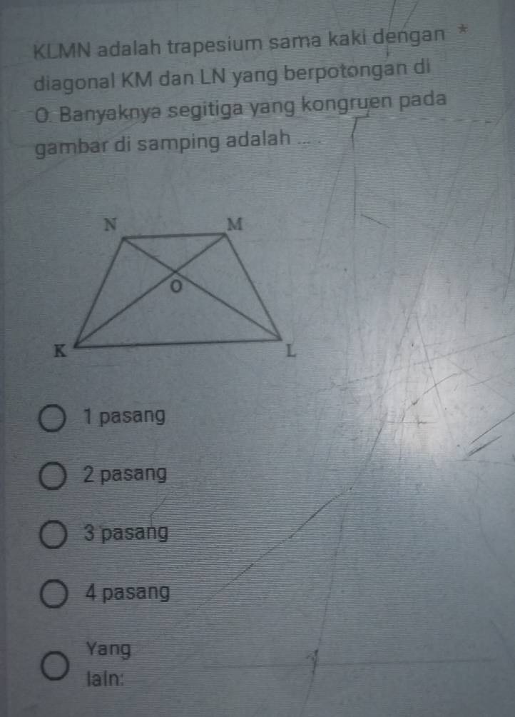 KLMN adalah trapesium sama kaki dengan *
diagonal KM dan LN yang berpotongan di
O. Banyaknya segitiga yang kongruen pada
gambar di samping adalah ... .
1 pasang
2 pasang
3 pasang
4 pasang
Yang
lain: