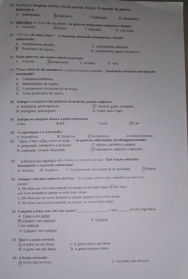 Nos bairros inóspitos, famílias inteiras apanham doenças. O sinónimo da palavra
destacada é.
A. inadequados; B.inabitavel; C.habitados; D. desabitados.
14. Além disso, os ricos não são felizes. As palavras destacadas traduzem a ideiade:
A. oposição; Badição; C.disjunção; D. conclusão
15. "Os ricos são mais felizes ''. A expressão destacada desempenha a função
sintácticade:
A. Complemento directo; C. complemento indirecto;
B. Predicativo do sujeíto; D. complemento agente da passiva;
16. Todas palavras são nomes colectivos,excepto:
A. Armada; B tempestades C. enxame; D. vara;
17. “Pouco antes do dia amanhecer, o pobre procura o sustento.'' Quefunção sintáctica desempenha
odestacado?
A. Complementodirecto;
B. Determinativo do sujeito;
C Complemento circunstancial de tempo:
D. Nome predicativo do sujeito.
18. Indique o conjunto com palavras invariáveis, quanto aogénero:
A: Inteligente, gente egostoso Cr. Amável, gente, estudante.
B: Inteligente, muitoegente D: Gente, meu e logo.
19. Indique no conjunto abaixo a palavraestranha.
A:Seu B:Ele C:pois. D:Lhe
20. A reportagem e a crónicasão:
A: Normativos B: Didáticos CJornalísticos D:Administrativos.
21. “ Nora, a mais velha, casou-se torde.. '' As palavras sublinhadas, morfologicamentesão:
A: preposição, substantivo e pronome. C: adjetivo, advérbio e adjunto.
B: conjunção, locução edisjunção. D. substantivo, adjectivo e advérbio.
22. '' A maioria das raparigas não conhece os prazeres da vida'' Que função sintáctica
desempenha a expressão sublinhada?
A: Atributo B: Vocativo C: Complemento circunstancial de qualidade D Sujeito
23. Indique o discurso indirecto da frase ' Se o tempo estiver bom, amanhã vou correr no
parque''
A: Ele disse que vai correr amanha no parque se ser bom tempo. B: Ele disse
que corre amanhã no parque se estar bom tempo
C: Ele disse que ira correr amanhã no parque quando estiver bom tempo
D: Ele disse que ia correr amanhã, no parque, se estiver bom tempo.
24. Complete a frase com uma das opções''_ o que_ ela não engordava.
A. Coma o que comer
B. Comece o que come-se C: Come-se
o que come-se
_D: Comece o que comesse
25. Qual é a opção correcta
A: A gente vai sair dessa. C: A gente vamos sair dessa
B: A gente vais sair dessa. D: A gente sairemos dessa.
26. A forma correctaé:
A houve dias terriveis. C: Ouveram dias terriveis