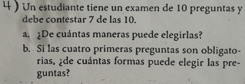 Un estudiante tiene un examen de 10 preguntas y 
debe contestar 7 de las 10. 
a. ¿De cuántas maneras puede elegirlas? 
b. Si las cuatro primeras preguntas son obligato- 
rias, ¿de cuántas formas puede elegir las pre- 
guntas?