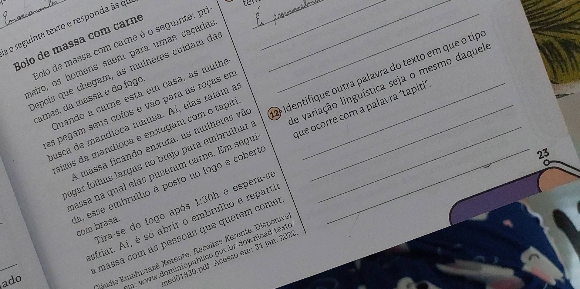 a o seguinte texto e responda às qe 
fer_ 
__ 
Bolo de massa com carné 
Bolo de massa com carne é o seguinte: prí_ 
heiro, os homens saem para umas caçadas 
Depois que chegam, as mulheres cuidam da 
Quando a carne está em casa, as mulhe 
carnes, da massa e do fogo 
es pegam seus cofos e vão para as roças em__ 
que ocorre com a palavra 'tapiti 
egar folhas largas no brejo para embrulhar . 2 Identifique outra palavra do texto em que o tip 
usca de mandioca mansa. Aí, elas ralam a 
nassa na qual elas puseram carne. Em segu de variação linguística seja o mesmo daquel 
aízes da mandioca e enxugam com o tapit_ 
A massa ficando enxuta, as mulheres vã 
23 
Tira-se do fogo após 1:30h e esperaçse 
a, esse embrulho é posto no fogo e cobert com brasa 
_ 
sfriar. Aí, é só abrir o embrulho e reparti 
massa com as pessoas que querem come 
ado 
Kaudio Kumfízdazê Xerente. Receitas Xerente. Disponív. 
m: www.dominiopublico.gov.br/download/texte 
me001830.pdf. Acesso em: 31 jan. 2022