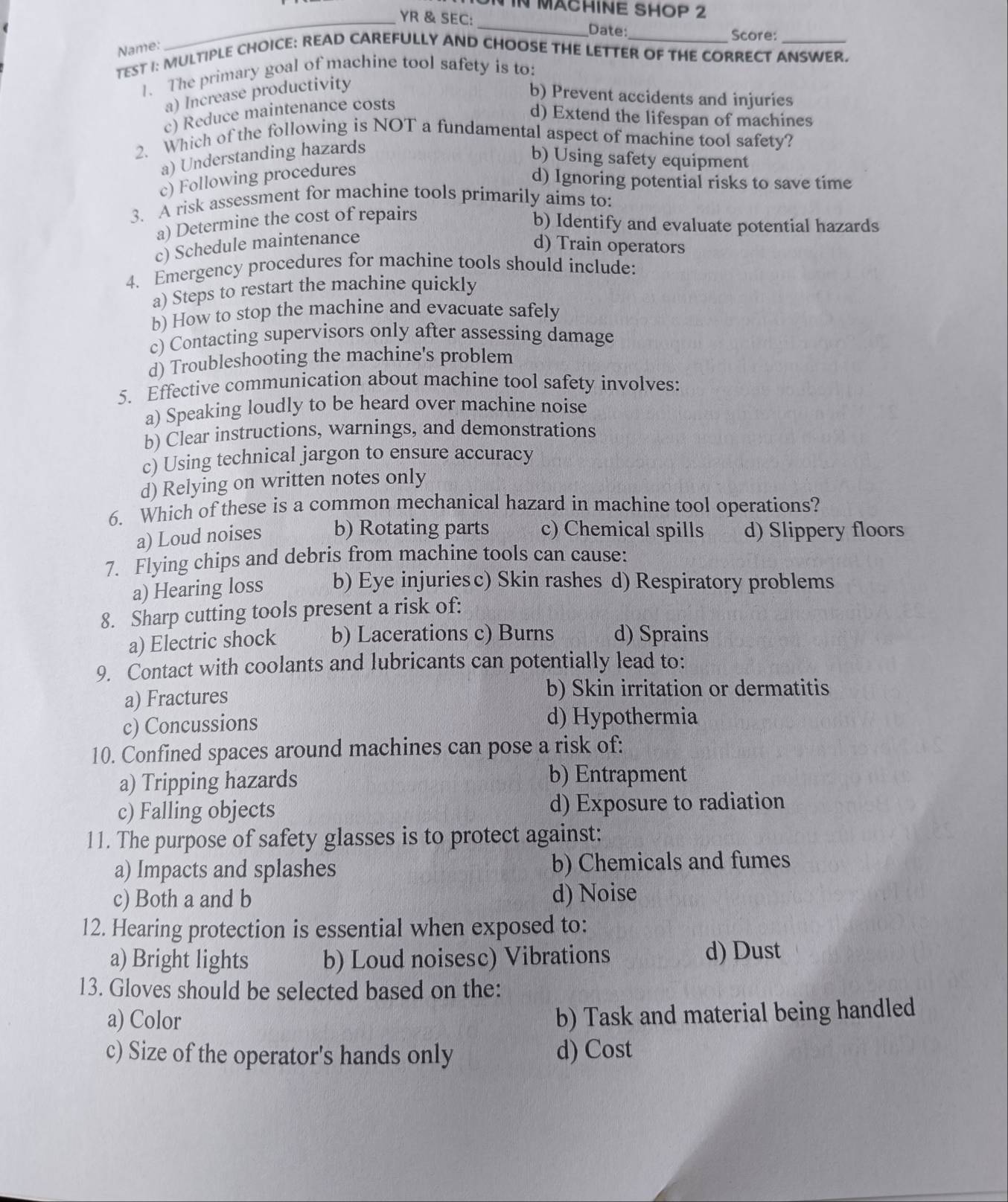 IN MACHINE SHOP 2
_YR & SEC:_ Date: Score:
Name:
TEST I: MULTIPLE CHOICE: READ CAREFULLY AND CHOOSE THE LETTER OF THE CORRECT ANSWER.
1. The primary goal of machine tool safety is to:
a) Increase productivity
b) Prevent accidents and injuries
c) Reduce maintenance costs
d) Extend the lifespan of machines
2. Which of the following is NOT a fundamental aspect of machine tool safety?
a) Understanding hazards
b) Using safety equipment
c) Following procedures
d) Ignoring potential risks to save time
3. A risk assessment for machine tools primarily aims to:
a) Determine the cost of repairs
b) Identify and evaluate potential hazards
c) Schedule maintenance
d) Train operators
4. Emergency procedures for machine tools should include:
a) Steps to restart the machine quickly
b) How to stop the machine and evacuate safely
c) Contacting supervisors only after assessing damage
d) Troubleshooting the machine's problem
5. Effective communication about machine tool safety involves:
a) Speaking loudly to be heard over machine noise
b) Clear instructions, warnings, and demonstrations
c) Using technical jargon to ensure accuracy
d) Relying on written notes only
6. Which of these is a common mechanical hazard in machine tool operations?
a) Loud noises b) Rotating parts c) Chemical spills d) Slippery floors
7. Flying chips and debris from machine tools can cause:
a) Hearing loss b) Eye injuriesc) Skin rashes d) Respiratory problems
8. Sharp cutting tools present a risk of:
a) Electric shock b) Lacerations c) Burns d) Sprains
9. Contact with coolants and lubricants can potentially lead to:
a) Fractures b) Skin irritation or dermatitis
c) Concussions
d) Hypothermia
10. Confined spaces around machines can pose a risk of:
a) Tripping hazards b) Entrapment
c) Falling objects d) Exposure to radiation
11. The purpose of safety glasses is to protect against:
a) Impacts and splashes b) Chemicals and fumes
c) Both a and b d) Noise
12. Hearing protection is essential when exposed to:
a) Bright lights b) Loud noisesc) Vibrations d) Dust
13. Gloves should be selected based on the:
a) Color
b) Task and material being handled
c) Size of the operator's hands only d) Cost