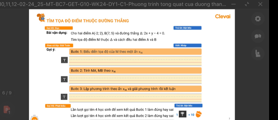 10, 11,12-02-24_25-MT-BC7-GET-G10-WK24-DY1-C1-Phuong trinh tong quat cua duong than... 
Clevai 
TÌM TỌA ĐỘ ĐIẾM THUộC ĐƯỜNG THẢNG 
Gọi HS: Đọc Trả lời: Bật Mic 
Bài vận dụng: Cho hai điểm A(-2;2), B(7;5) và đường thắng △ :2x+y-4=0. 
Tìm tọa độ điểm M thuộc Δ và cách đều hai điểm A và B
Giao cá lớp: Giải Toán Việt: Nháp 
Gợi ý : Bước 1: Biểu diễn tọa độ của M theo một ấn xã
T 
Bước 2: Tính MA, MB theo xm
T 
Bước 3:Lap phương trình theo ấn x_M và giải phương trình rồi kết luận
6 / 9
T 
Gọi HS: Phát biểu Trả lời: Bật Mic 
Lần lượt gọi tên 4 học sinh để xem kết quả Bước 1 làm đúng hay sai 
Lần lượt gọi tên 4 học sinh để xem kết quả Bước 2 làm đúng hay sai = 10