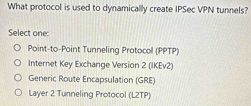 What protocol is used to dynamically create IPSec VPN tunnels?
Select one:
Point-to-Point Tunneling Protocol (PPTP)
Internet Key Exchange Version 2 (IKEv2)
Generic Route Encapsulation (GRE)
Layer 2 Tunneling Protocol (L2TP)