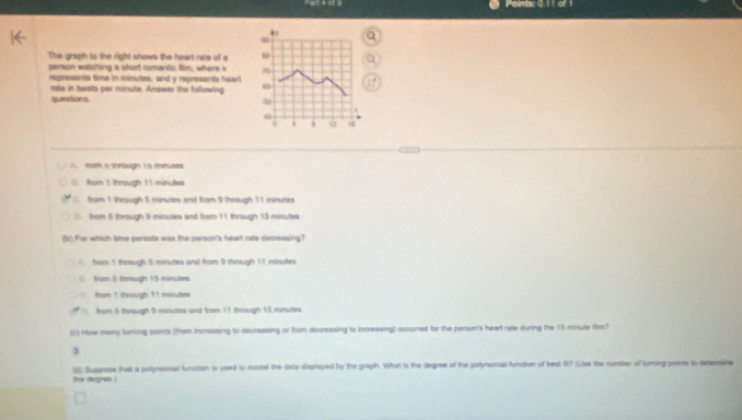 Points: 0.11 of 1
90
The graph to the right shows the heart rate of a 60
person watshing a short romantic film, where x 70
represents time in minutos, and y represents hean a
quessions rste in beats per minute. Answer the following
50
4
A. som a througn ts minuses
tor 1 through 11 minutes
from 1 through 5 minutes and from 9 through 11 minutes
from 5 through 9 minutes and from 11 through 15 minutes
(b) For which time perods was the person's heart rate decreasing?
from 1 through 5 minutes and from 9 through 11 minutes
from 5 through 15 minutes
from 1 through 11 minutes

from 5 through 9 minutes and from 11 through 15 minutes
(c) How many tuming points (from increasing to decrasing or from decreasing to increasing) sccured for the person's heart rate during the 15 minute film?
the diogrew ) (d) Suppope that a polynomal function is used to model the data displayed by the graph. What is the degree of the polynomial funcition of best f? (Use the number of turing points ts dsteine