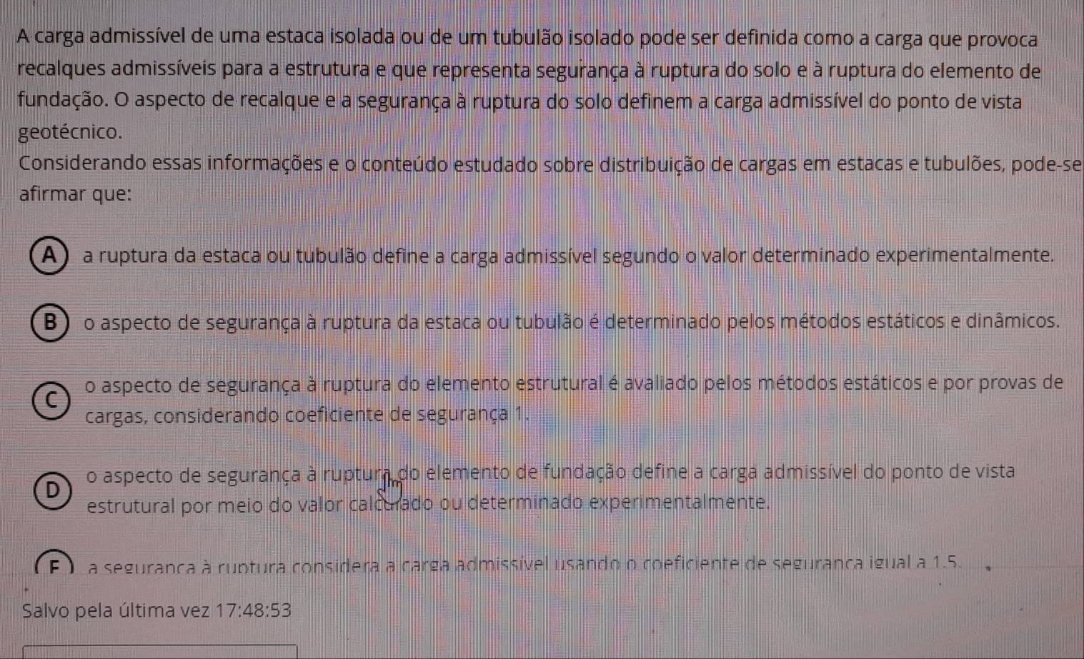 A carga admissível de uma estaca isolada ou de um tubulão isolado pode ser definida como a carga que provoca
recalques admissíveis para a estrutura e que representa segurança à ruptura do solo e à ruptura do elemento de
fundação. O aspecto de recalque e a segurança à ruptura do solo definem a carga admissível do ponto de vista
geotécnico.
Considerando essas informações e o conteúdo estudado sobre distribuição de cargas em estacas e tubulões, pode-se
afirmar que:
A) a ruptura da estaca ou tubulão define a carga admissível segundo o valor determinado experimentalmente.
B) o aspecto de segurança à ruptura da estaca ou tubulão é determinado pelos métodos estáticos e dinâmicos.
C o aspecto de segurança à ruptura do elemento estrutural é avaliado pelos métodos estáticos e por provas de
cargas, considerando coeficiente de segurança 1.
D o aspecto de segurança à ruptura do elemento de fundação define a carga admissível do ponto de vista
estrutural por meio do valor calcurado ou determinado experimentalmente.
E a seguranca à ruptura considera a carga admissível usando o coeficiente de seguranca igual a 1.5.
Salvo pela última vez 17:48:53