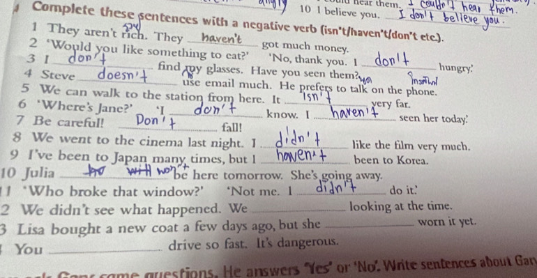 ear them. 
_ 
10 1 believe you. 
Complete these sentences with a negative verb (isn't/haven't/don't etc.). 
1 They aren't rich. They ___ got much money. 
2 ‘Would you like something to cat?’ ‘No, thank you. I hungry' 
3 1 h find my glasses. Have you seen them?_ 
_ 
4 Steve does _use email much. He prefers to talk on the phone. 
5 We can walk to the station from here. It very far. 
6 ‘Where’s Jane?’ ‘I _know. I _seen her today.' 
7 Be careful! with _fall! 
8 We went to the cinema last night. I _like the film very much. 
9 I’ve been to Japan many times, but I _ been to Korea. 
10 Julia ____n_ _be here tomorrow. She's going away. 
1 ‘Who broke that window?’ ‘Not me. 1 _do it.' 
2 We didn’t see what happened. We _looking at the time. 
3 Lisa bought a new coat a few days ago, but she _worn it yet. 
You _drive so fast. It's dangerous. 
Cont come questions. He answers "Yes" or 'No'. Write sentences about Gan