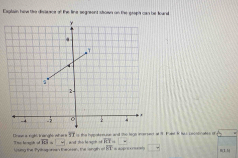 Explain how the distance of the line segment shown on the graph can be found. 
Draw a right triangle where overline ST is the hypotenuse and the legs intersect at R. Point R has coordinates of 
The length of overline RS is , and the length of overline RT 15 □ 
Using the Pythagorean theorem, the length of overline ST is approximatelly || v
R(1,5)