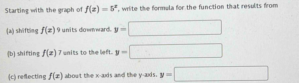 Starting with the graph of f(x)=5^x , write the formula for the function that results from 
(a) shifting f(x) 9 units downward. y=□
(b) shifting f(x)7 units to the left. y=□
(c) reflecting f(x) about the x-axis and the y-axis. y=□