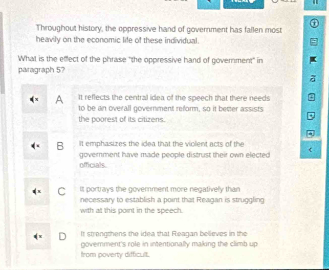 Throughout history, the oppressive hand of government has fallen most
heavily on the economic life of these individual.
What is the effect of the phrase “the oppressive hand of government” in
paragraph 5?
A It reflects the central idea of the speech that there needs
to be an overall government reform, so it better assists
the poorest of its citizens.
+
B It emphasizes the idea that the violent acts of the
government have made people distrust their own elected
officials.
C It portrays the goverment more negatively than
necessary to establish a point that Reagan is struggling
with at this point in the speech.
D It strengthens the idea that Reagan believes in the
goverment's role in intentionally making the climb up
from poverty difficult.