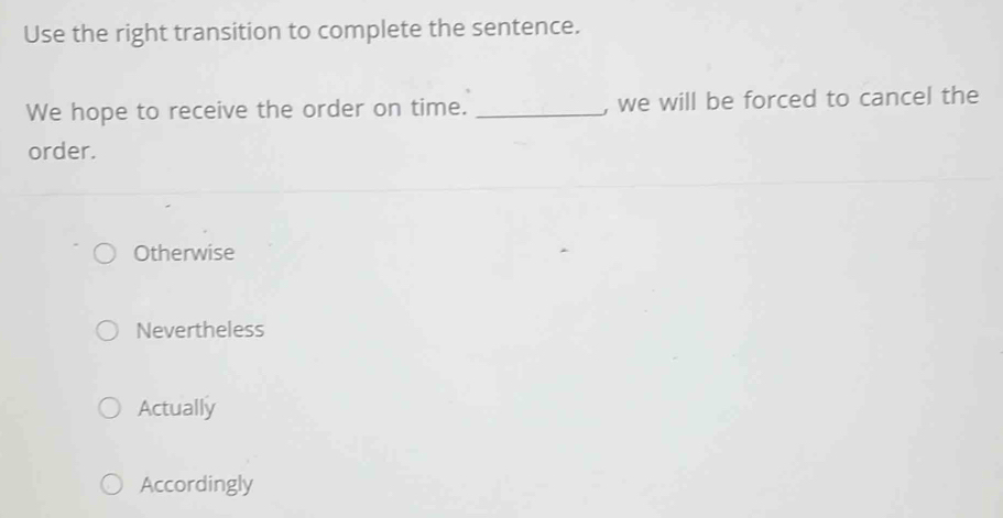 Use the right transition to complete the sentence.
We hope to receive the order on time. _, we will be forced to cancel the
order.
Otherwise
Nevertheless
Actually
Accordingly